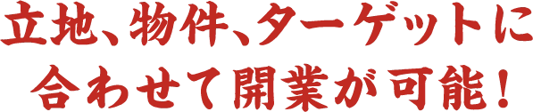 立地、物件、ターゲットに合わせて開業が可能！